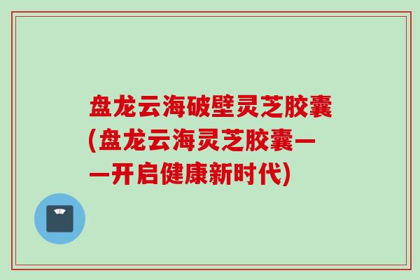 盘龙云海破壁灵芝胶囊(盘龙云海灵芝胶囊——开启健康新时代)