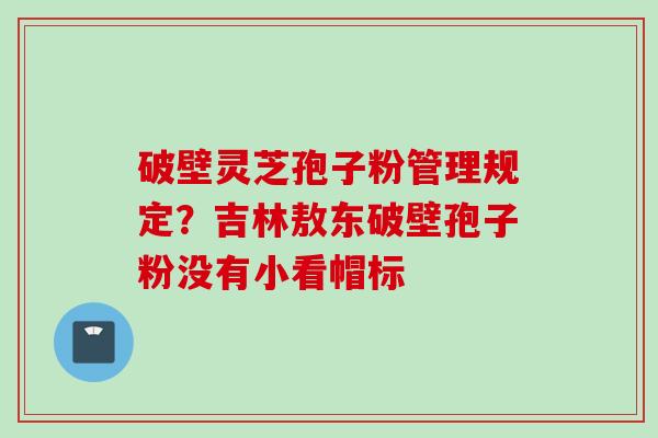 破壁灵芝孢子粉管理规定？吉林敖东破壁孢子粉没有小看帽标