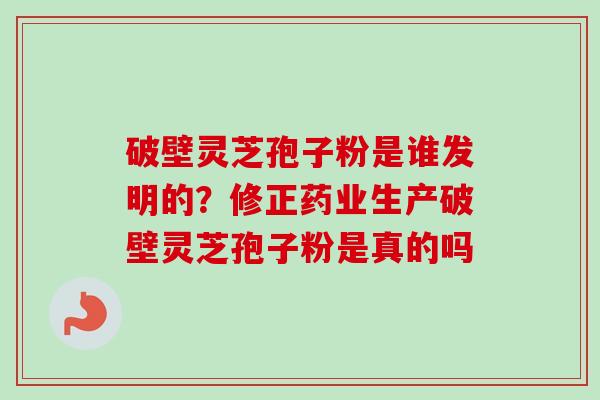 破壁灵芝孢子粉是谁发明的？修正药业生产破壁灵芝孢子粉是真的吗
