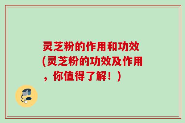 灵芝粉的作用和功效 (灵芝粉的功效及作用，你值得了解！)