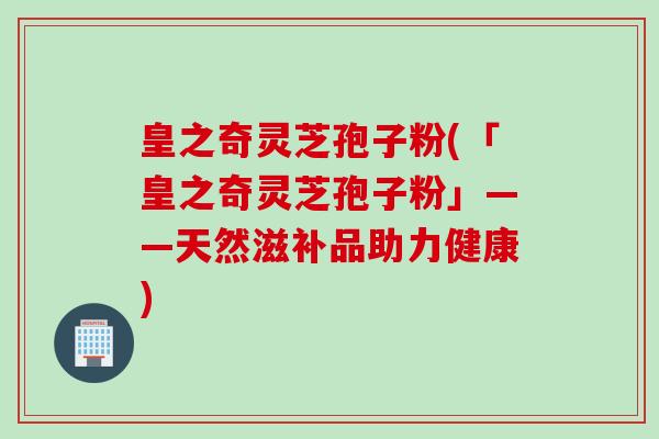 皇之奇灵芝孢子粉(「皇之奇灵芝孢子粉」——天然滋补品助力健康)