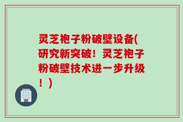 灵芝袍子粉破壁设备(研究新突破！灵芝袍子粉破壁技术进一步升级！)