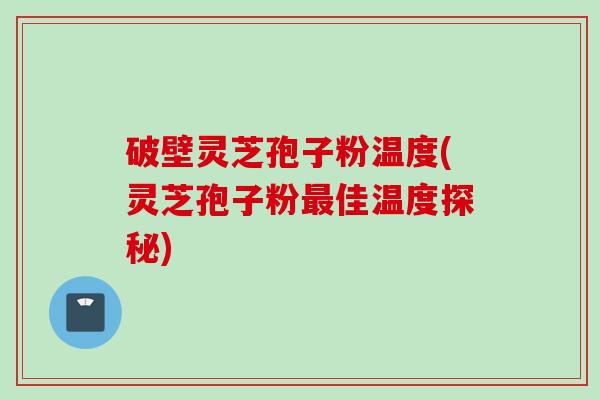 破壁灵芝孢子粉温度(灵芝孢子粉最佳温度探秘)
