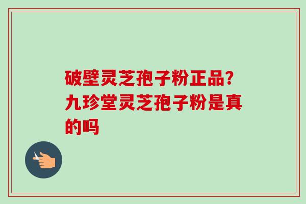 破壁灵芝孢子粉正品？九珍堂灵芝孢子粉是真的吗