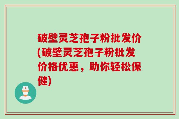 破壁灵芝孢子粉批发价(破壁灵芝孢子粉批发价格优惠，助你轻松保健)