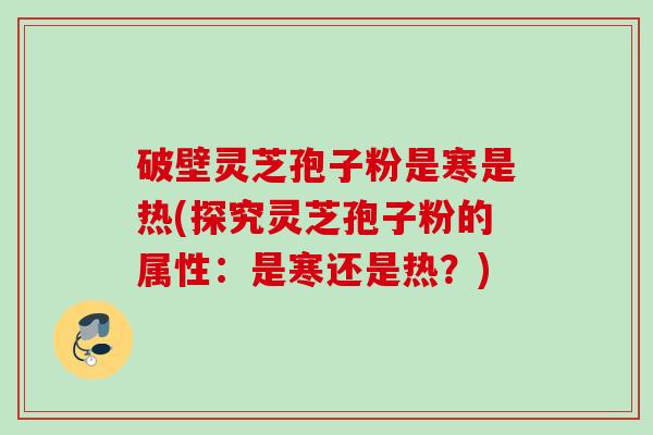 破壁灵芝孢子粉是寒是热(探究灵芝孢子粉的属性：是寒还是热？)