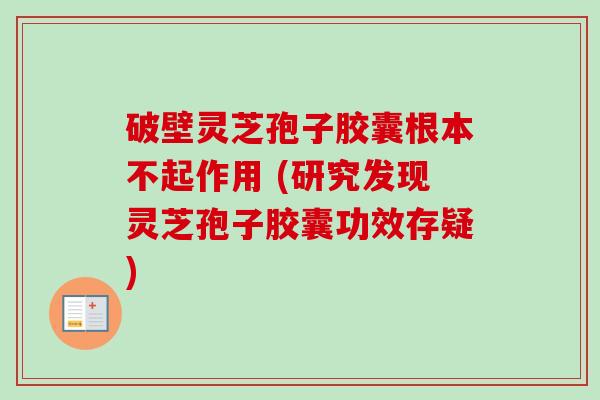 破壁灵芝孢子胶囊根本不起作用 (研究发现灵芝孢子胶囊功效存疑)