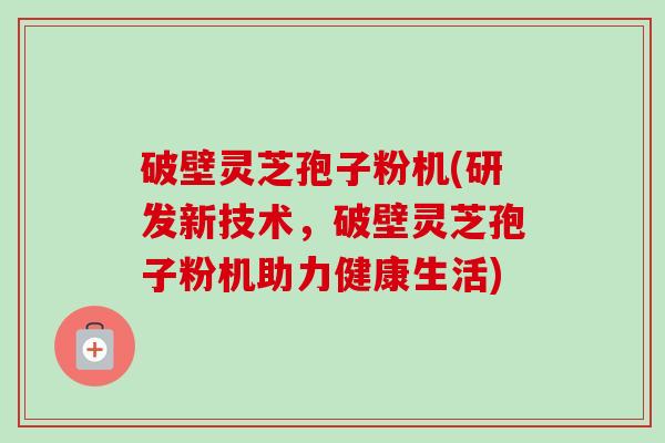 破壁灵芝孢子粉机(研发新技术，破壁灵芝孢子粉机助力健康生活)
