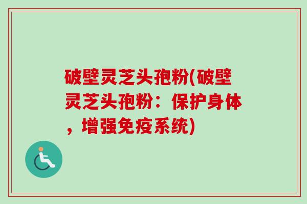 破壁灵芝头孢粉(破壁灵芝头孢粉：保护身体，增强免疫系统)