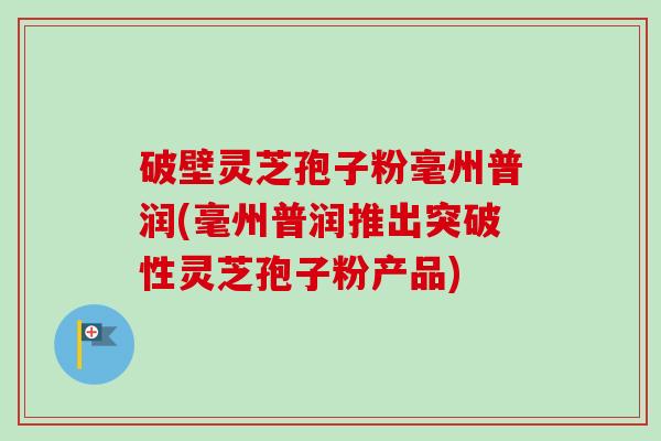 破壁灵芝孢子粉毫州普润(毫州普润推出突破性灵芝孢子粉产品)