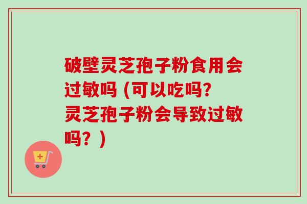 破壁灵芝孢子粉食用会过敏吗 (可以吃吗？灵芝孢子粉会导致过敏吗？)