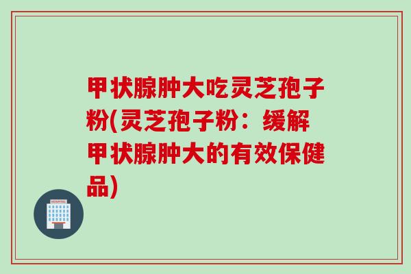 甲状腺肿大吃灵芝孢子粉(灵芝孢子粉：缓解甲状腺肿大的有效保健品)