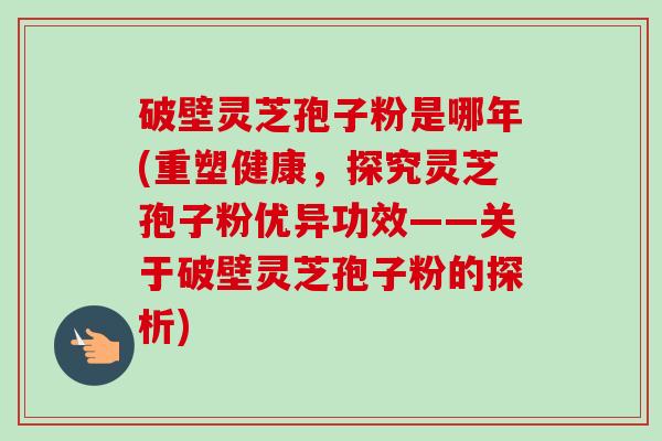 破壁灵芝孢子粉是哪年(重塑健康，探究灵芝孢子粉优异功效——关于破壁灵芝孢子粉的探析)