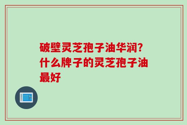 破壁灵芝孢子油华润？什么牌子的灵芝孢子油最好