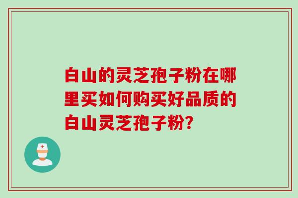 白山的灵芝孢子粉在哪里买如何购买好品质的白山灵芝孢子粉? 白山的灵芝孢子粉在哪里买如何购买好品质的白山灵芝孢子粉?