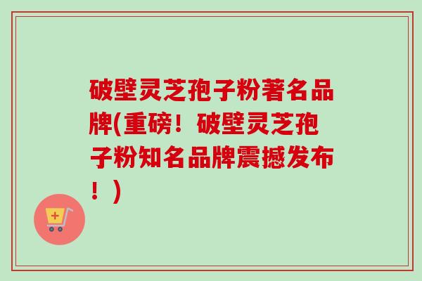 破壁灵芝孢子粉著名品牌(重磅！破壁灵芝孢子粉知名品牌震撼发布！)