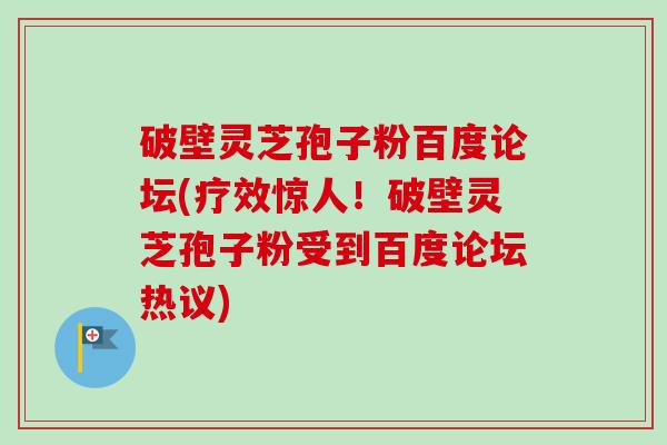 破壁灵芝孢子粉百度论坛(疗效惊人！破壁灵芝孢子粉受到百度论坛热议)