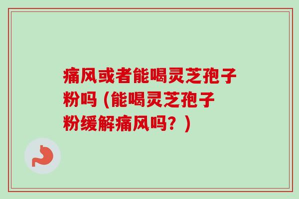痛风或者能喝灵芝孢子粉吗 (能喝灵芝孢子粉缓解痛风吗？)