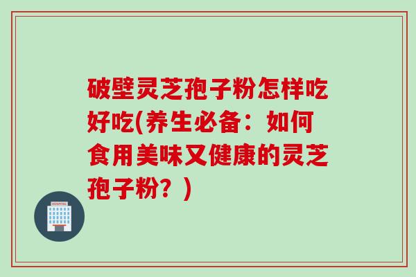 破壁灵芝孢子粉怎样吃好吃(养生必备：如何食用美味又健康的灵芝孢子粉？)