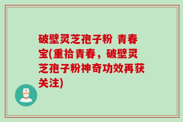破壁灵芝孢子粉 青春宝(重拾青春,破壁灵芝孢子粉神奇功效再获关注) 破壁灵芝孢子粉 青春宝(重拾青春,破壁灵芝孢子粉神奇功效再获关注)