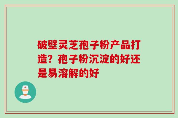 破壁灵芝孢子粉产品打造?孢子粉沉淀的好还是易溶解的好 破壁灵芝孢子粉产品打造?孢子粉沉淀的好还是易溶解的好
