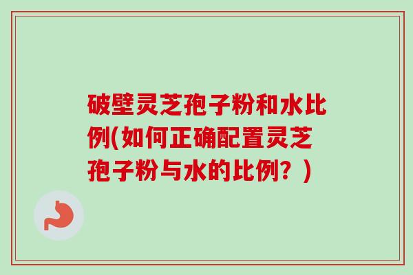破壁灵芝孢子粉和水比例(如何正确配置灵芝孢子粉与水的比例？)