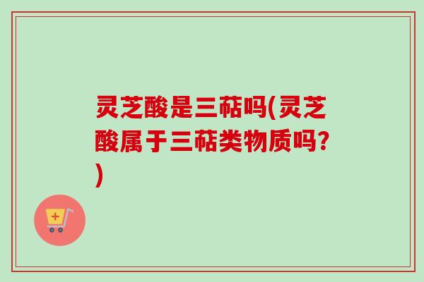 灵芝酸是三萜吗(灵芝酸属于三萜类物质吗？)