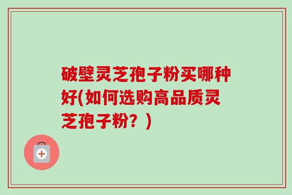 破壁灵芝孢子粉买哪种好(如何选购高品质灵芝孢子粉？)