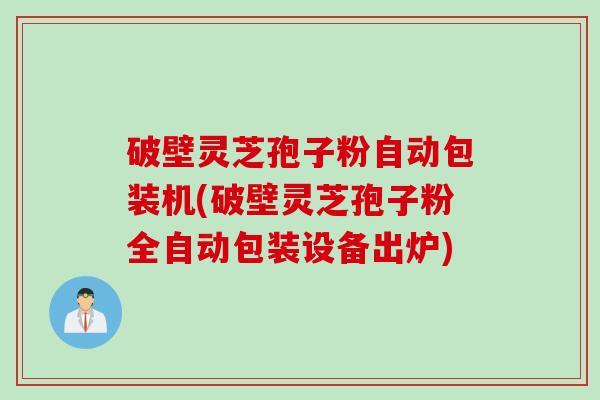 破壁灵芝孢子粉自动包装机(破壁灵芝孢子粉全自动包装设备出炉)