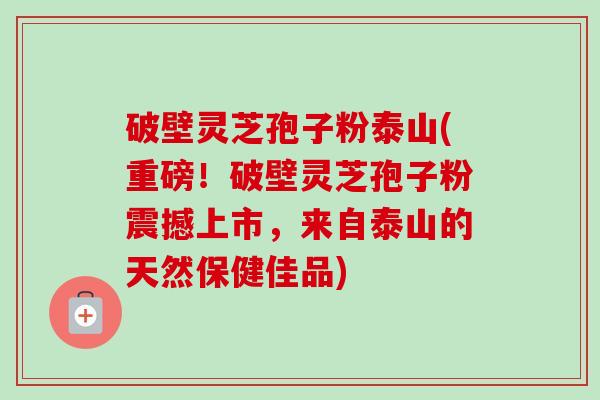 破壁灵芝孢子粉泰山(重磅！破壁灵芝孢子粉震撼上市，来自泰山的天然保健佳品)