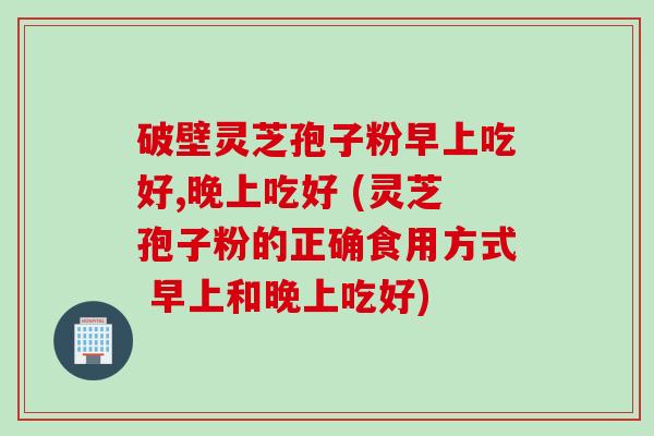 破壁灵芝孢子粉早上吃好,晚上吃好 (灵芝孢子粉的正确食用方式 早上和晚上吃好)