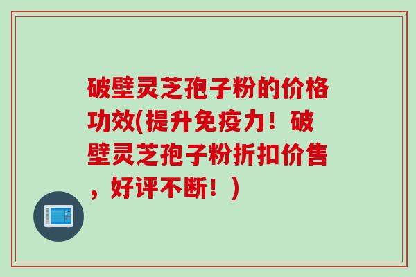 破壁灵芝孢子粉的价格功效(提升免疫力！破壁灵芝孢子粉折扣价售，好评不断！)