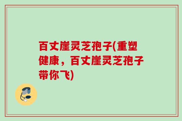 百丈崖灵芝孢子(重塑健康,百丈崖灵芝孢子带你飞) 百丈崖灵芝孢子(重塑健康,百丈崖灵芝孢子带你飞)