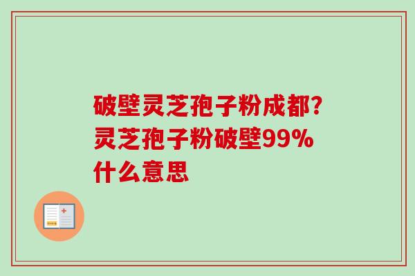 破壁灵芝孢子粉成都？灵芝孢子粉破壁99%什么意思