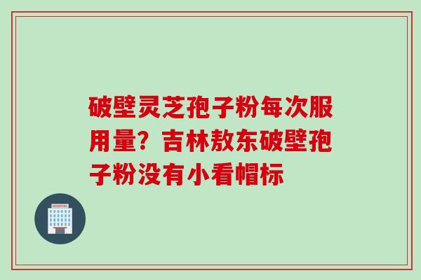破壁灵芝孢子粉每次服用量？吉林敖东破壁孢子粉没有小看帽标