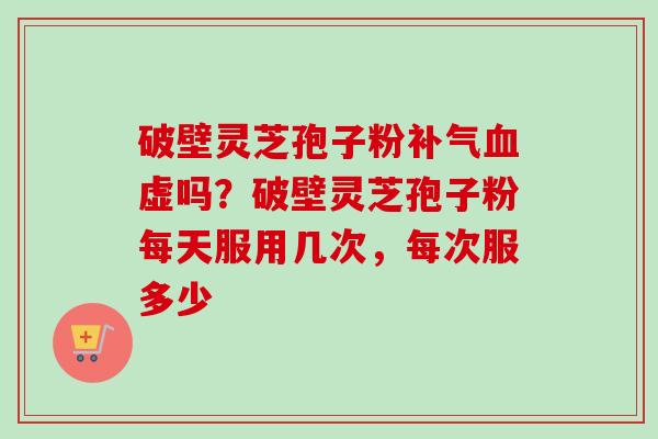 破壁灵芝孢子粉补气血虚吗？破壁灵芝孢子粉每天服用几次，每次服多少