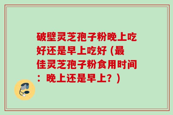破壁灵芝孢子粉晚上吃好还是早上吃好 (最佳灵芝孢子粉食用时间：晚上还是早上？)