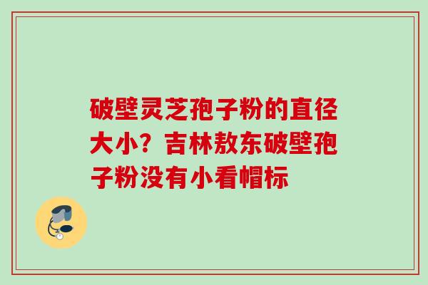 破壁灵芝孢子粉的直径大小？吉林敖东破壁孢子粉没有小看帽标