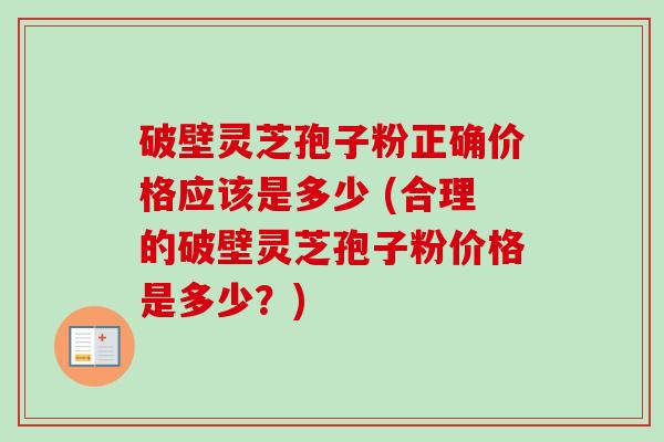 破壁灵芝孢子粉正确价格应该是多少 (合理的破壁灵芝孢子粉价格是多少？)