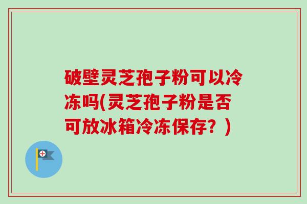 破壁灵芝孢子粉可以冷冻吗(灵芝孢子粉是否可放冰箱冷冻保存？)
