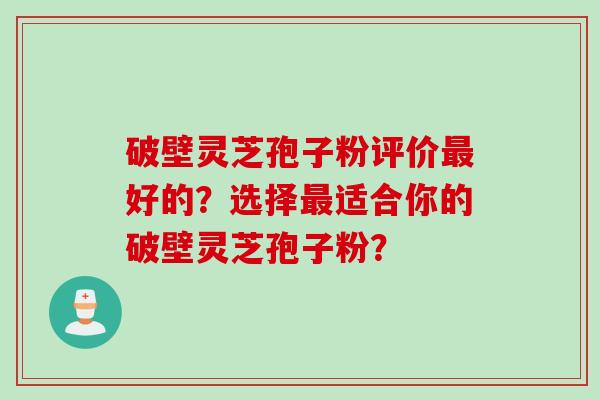 破壁灵芝孢子粉评价最好的？选择最适合你的破壁灵芝孢子粉？