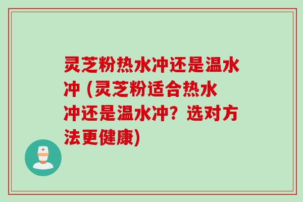 灵芝粉热水冲还是温水冲 (灵芝粉适合热水冲还是温水冲？选对方法更健康)