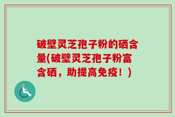 破壁灵芝孢子粉的硒含量(破壁灵芝孢子粉富含硒，助提高免疫！)