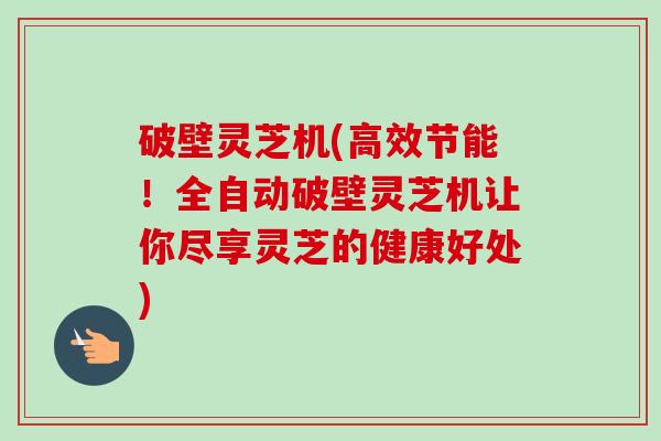 破壁灵芝机(高效节能！全自动破壁灵芝机让你尽享灵芝的健康好处)