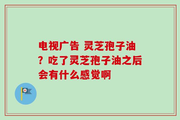 电视广告 灵芝孢子油？吃了灵芝孢子油之后会有什么感觉啊