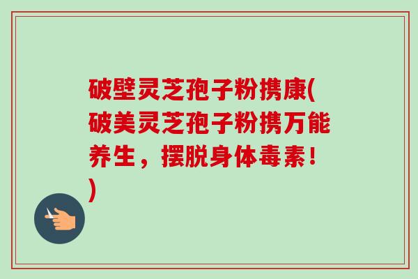 破壁灵芝孢子粉携康(破美灵芝孢子粉携万能养生，摆脱身体毒素！)