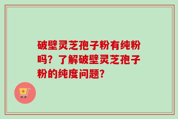 破壁灵芝孢子粉有纯粉吗？了解破壁灵芝孢子粉的纯度问题？
