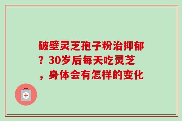 破壁灵芝孢子粉治抑郁？30岁后每天吃灵芝，身体会有怎样的变化