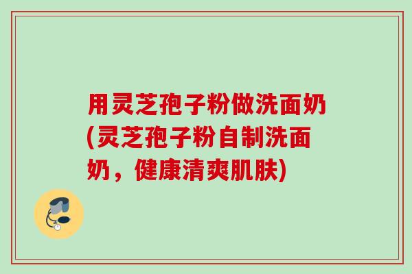 用灵芝孢子粉做洗面奶(灵芝孢子粉自制洗面奶，健康清爽肌肤)