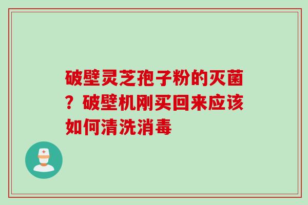破壁灵芝孢子粉的灭菌？破壁机刚买回来应该如何清洗消毒